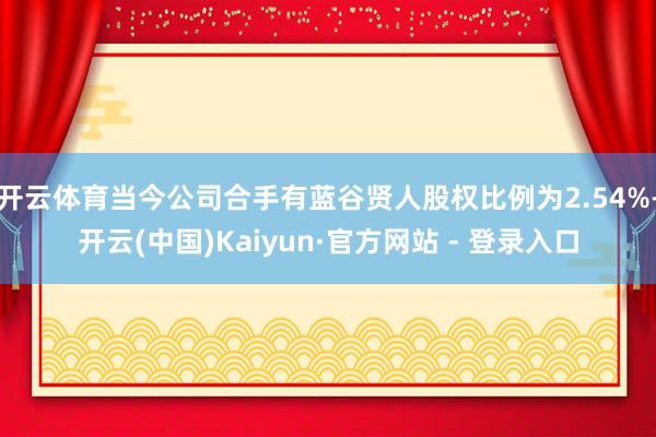 开云体育当今公司合手有蓝谷贤人股权比例为2.54%-开云(中国)Kaiyun·官方网站 - 登录入口