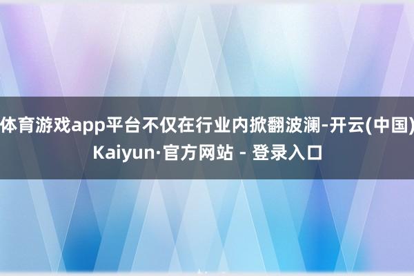 体育游戏app平台不仅在行业内掀翻波澜-开云(中国)Kaiyun·官方网站 - 登录入口