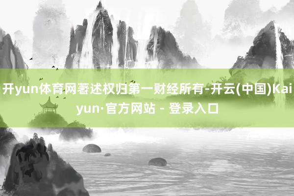 开yun体育网著述权归第一财经所有-开云(中国)Kaiyun·官方网站 - 登录入口