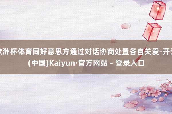 欧洲杯体育同好意思方通过对话协商处置各自关爱-开云(中国)Kaiyun·官方网站 - 登录入口