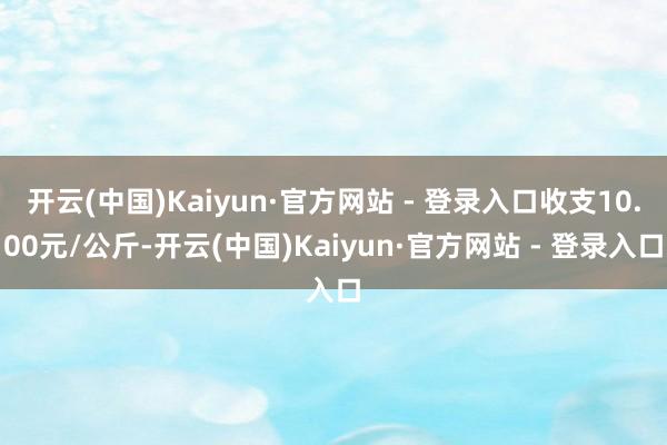开云(中国)Kaiyun·官方网站 - 登录入口收支10.00元/公斤-开云(中国)Kaiyun·官方网站 - 登录入口