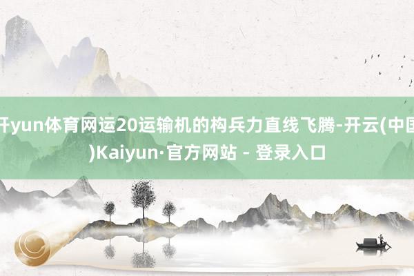 开yun体育网运20运输机的构兵力直线飞腾-开云(中国)Kaiyun·官方网站 - 登录入口