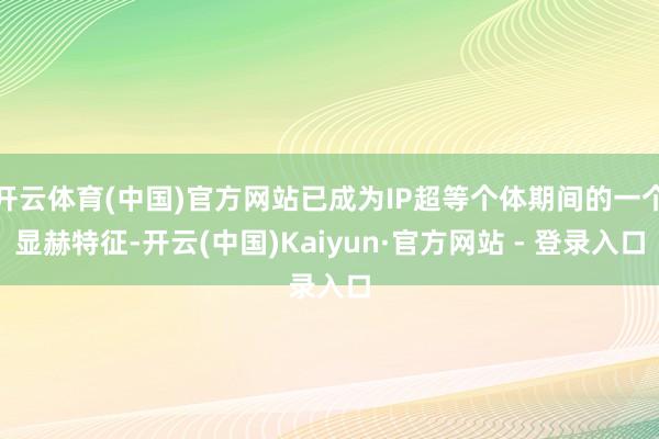 开云体育(中国)官方网站已成为IP超等个体期间的一个显赫特征-开云(中国)Kaiyun·官方网站 - 登录入口