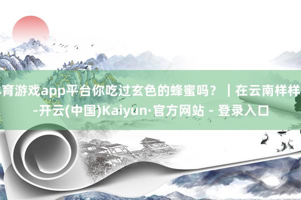 体育游戏app平台你吃过玄色的蜂蜜吗？｜在云南样样好-开云(中国)Kaiyun·官方网站 - 登录入口
