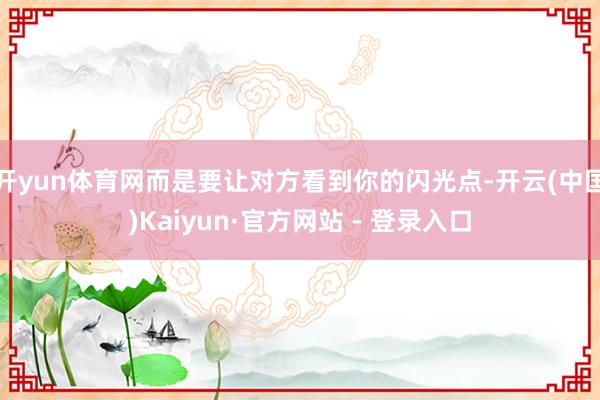 开yun体育网而是要让对方看到你的闪光点-开云(中国)Kaiyun·官方网站 - 登录入口