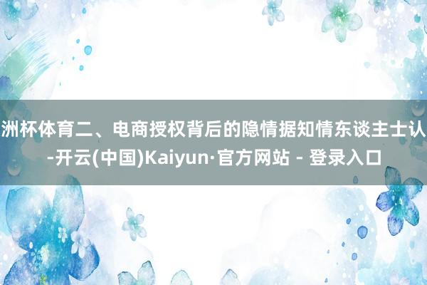 欧洲杯体育二、电商授权背后的隐情据知情东谈主士认识-开云(中国)Kaiyun·官方网站 - 登录入口