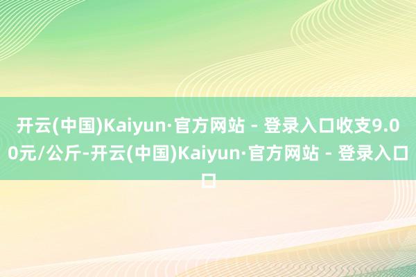 开云(中国)Kaiyun·官方网站 - 登录入口收支9.00元/公斤-开云(中国)Kaiyun·官方网站 - 登录入口