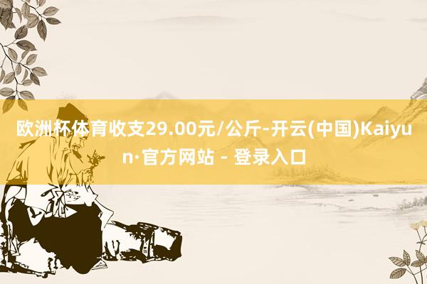 欧洲杯体育收支29.00元/公斤-开云(中国)Kaiyun·官方网站 - 登录入口
