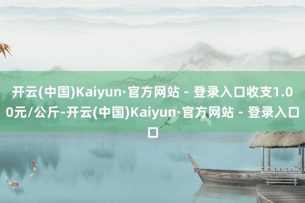 开云(中国)Kaiyun·官方网站 - 登录入口收支1.00元/公斤-开云(中国)Kaiyun·官方网站 - 登录入口