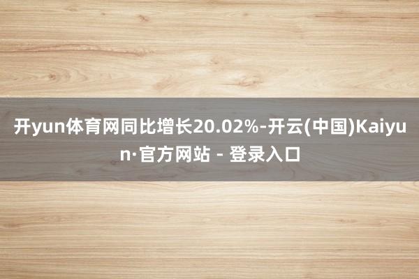 开yun体育网同比增长20.02%-开云(中国)Kaiyun·官方网站 - 登录入口