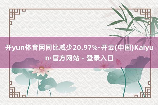 开yun体育网同比减少20.97%-开云(中国)Kaiyun·官方网站 - 登录入口