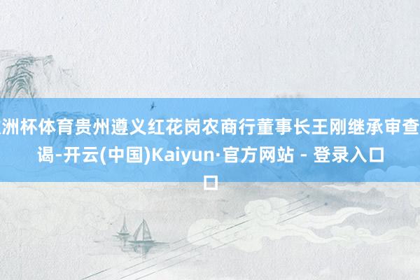欧洲杯体育贵州遵义红花岗农商行董事长王刚继承审查拜谒-开云(中国)Kaiyun·官方网站 - 登录入口