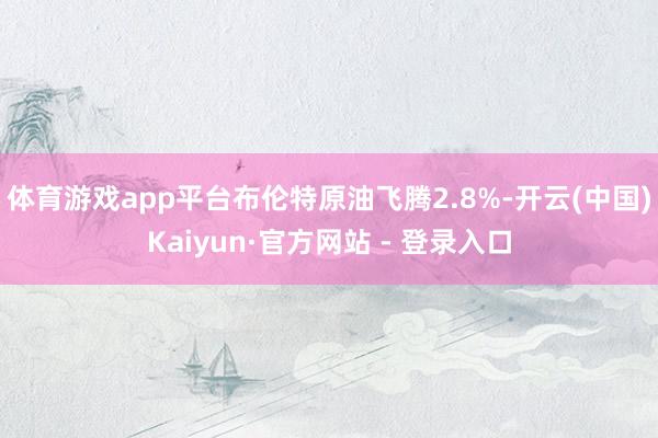 体育游戏app平台布伦特原油飞腾2.8%-开云(中国)Kaiyun·官方网站 - 登录入口