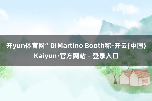 开yun体育网”DiMartino Booth称-开云(中国)Kaiyun·官方网站 - 登录入口
