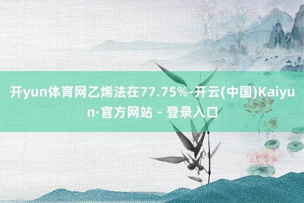 开yun体育网乙烯法在77.75%-开云(中国)Kaiyun·官方网站 - 登录入口