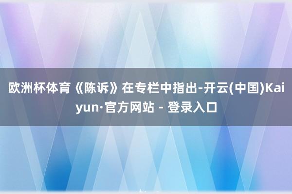 欧洲杯体育　　《陈诉》在专栏中指出-开云(中国)Kaiyun·官方网站 - 登录入口