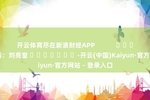 开云体育尽在新浪财经APP            						株连裁剪：刘亮堂 							-开云(中国)Kaiyun·官方网站 - 登录入口
