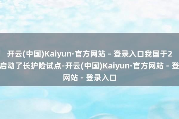 开云(中国)Kaiyun·官方网站 - 登录入口我国于2016年启动了长护险试点-开云(中国)Kaiyun·官方网站 - 登录入口