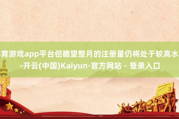 体育游戏app平台但瞻望整月的注册量仍将处于较高水平-开云(中国)Kaiyun·官方网站 - 登录入口