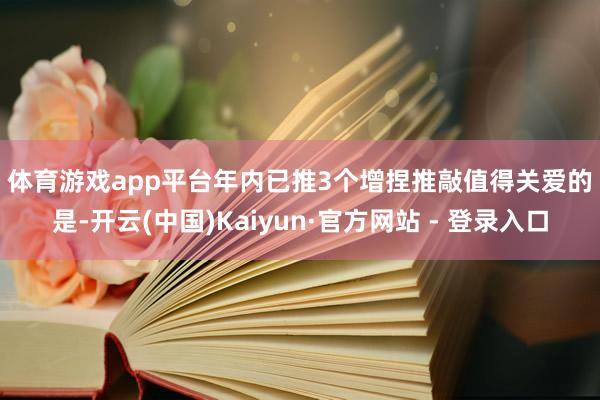 体育游戏app平台　　年内已推3个增捏推敲　　值得关爱的是-开云(中国)Kaiyun·官方网站 - 登录入口