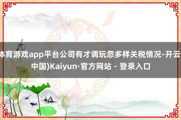 体育游戏app平台公司有才调玩忽多样关税情况-开云(中国)Kaiyun·官方网站 - 登录入口