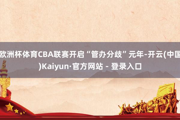 欧洲杯体育CBA联赛开启“管办分歧”元年-开云(中国)Kaiyun·官方网站 - 登录入口