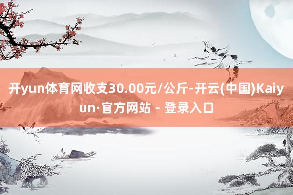开yun体育网收支30.00元/公斤-开云(中国)Kaiyun·官方网站 - 登录入口