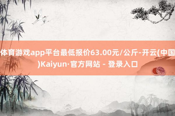 体育游戏app平台最低报价63.00元/公斤-开云(中国)Kaiyun·官方网站 - 登录入口