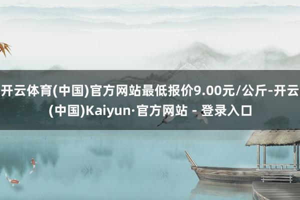 开云体育(中国)官方网站最低报价9.00元/公斤-开云(中国)Kaiyun·官方网站 - 登录入口