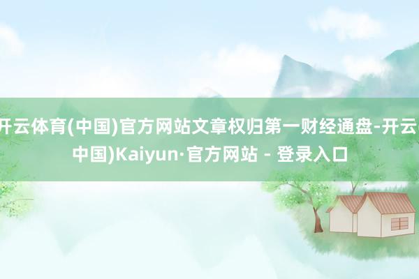 开云体育(中国)官方网站文章权归第一财经通盘-开云(中国)Kaiyun·官方网站 - 登录入口