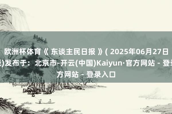 欧洲杯体育《 东谈主民日报 》( 2025年06月27日 03 版)发布于：北京市-开云(中国)Kaiyun·官方网站 - 登录入口