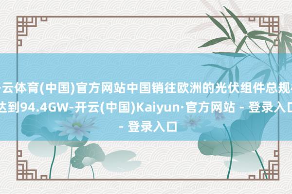 开云体育(中国)官方网站中国销往欧洲的光伏组件总规模达到94.4GW-开云(中国)Kaiyun·官方网站 - 登录入口