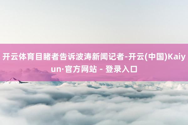 开云体育目睹者告诉波涛新闻记者-开云(中国)Kaiyun·官方网站 - 登录入口