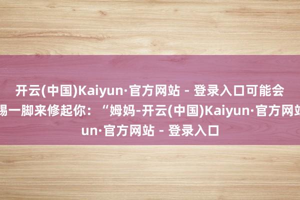 开云(中国)Kaiyun·官方网站 - 登录入口可能会用扭一扭、踢一脚来修起你：“姆妈-开云(中国)Kaiyun·官方网站 - 登录入口