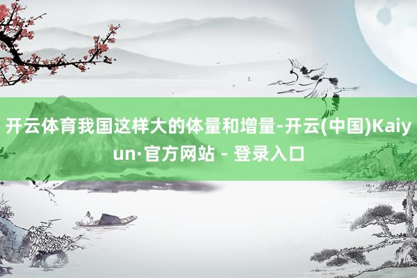 开云体育我国这样大的体量和增量-开云(中国)Kaiyun·官方网站 - 登录入口