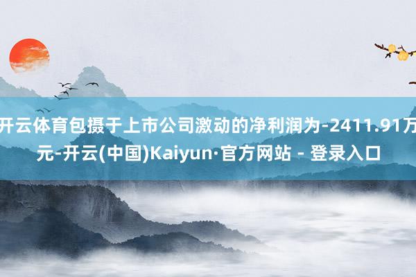 开云体育包摄于上市公司激动的净利润为-2411.91万元-开云(中国)Kaiyun·官方网站 - 登录入口