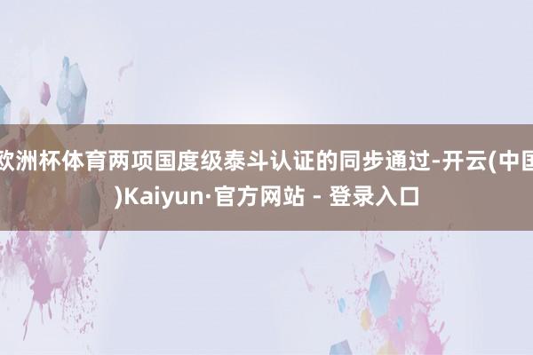 欧洲杯体育　　两项国度级泰斗认证的同步通过-开云(中国)Kaiyun·官方网站 - 登录入口