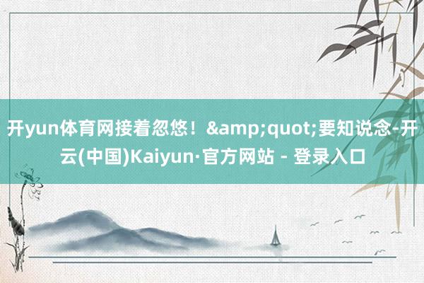 开yun体育网接着忽悠！&quot;要知说念-开云(中国)Kaiyun·官方网站 - 登录入口