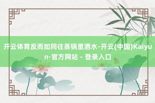 开云体育反而如同往蒸锅里洒水-开云(中国)Kaiyun·官方网站 - 登录入口