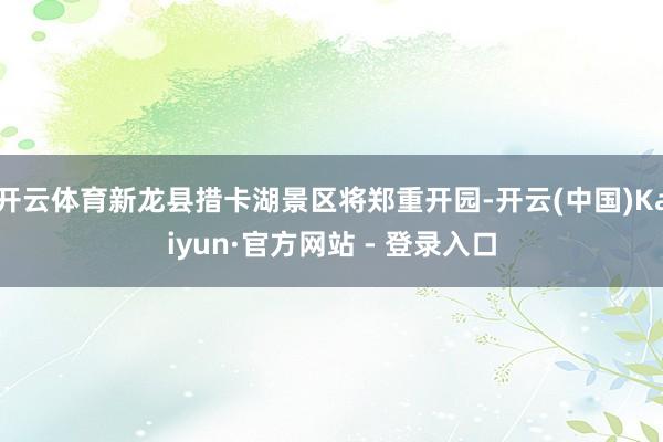 开云体育新龙县措卡湖景区将郑重开园-开云(中国)Kaiyun·官方网站 - 登录入口