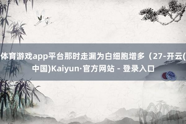 体育游戏app平台那时走漏为白细胞增多（27-开云(中国)Kaiyun·官方网站 - 登录入口
