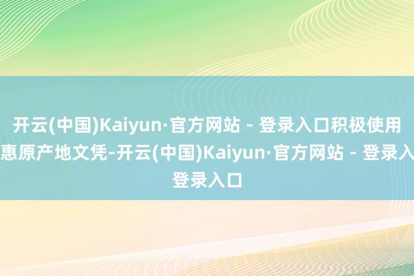 开云(中国)Kaiyun·官方网站 - 登录入口积极使用优惠原产地文凭-开云(中国)Kaiyun·官方网站 - 登录入口