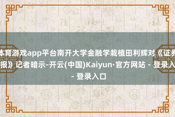 体育游戏app平台南开大学金融学栽植田利辉对《证券日报》记者暗示-开云(中国)Kaiyun·官方网站 - 登录入口