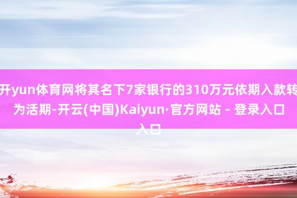 开yun体育网将其名下7家银行的310万元依期入款转为活期-开云(中国)Kaiyun·官方网站 - 登录入口