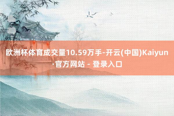 欧洲杯体育成交量10.59万手-开云(中国)Kaiyun·官方网站 - 登录入口