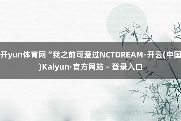 开yun体育网“我之前可爱过NCTDREAM-开云(中国)Kaiyun·官方网站 - 登录入口