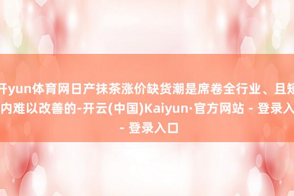 开yun体育网日产抹茶涨价缺货潮是席卷全行业、且短期内难以改善的-开云(中国)Kaiyun·官方网站 - 登录入口