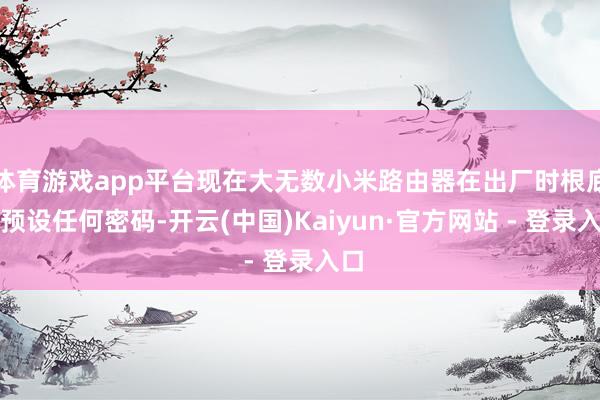 体育游戏app平台现在大无数小米路由器在出厂时根底不预设任何密码-开云(中国)Kaiyun·官方网站 - 登录入口