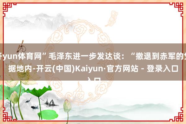 开yun体育网”毛泽东进一步发达谈：“撤退到赤军的凭据地内-开云(中国)Kaiyun·官方网站 - 登录入口
