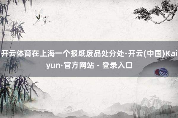 开云体育在上海一个报纸废品处分处-开云(中国)Kaiyun·官方网站 - 登录入口
